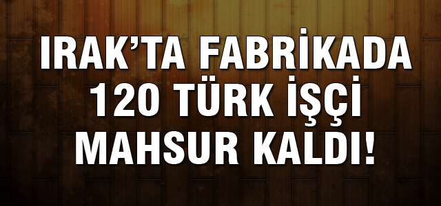 120 Türk işçi Irak'ta fabrikada mahsur kaldı!