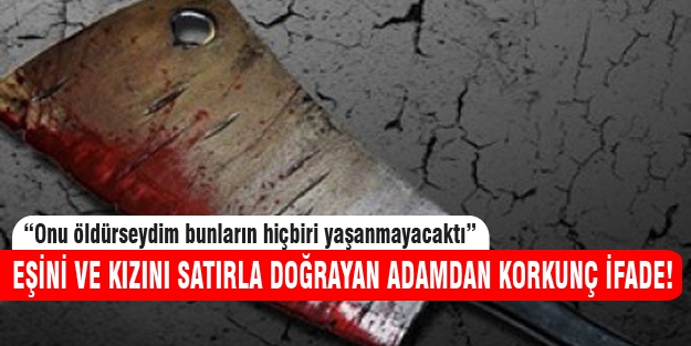 Eşini ve kızını satırla doğradıktan sonra verdiği ifade...